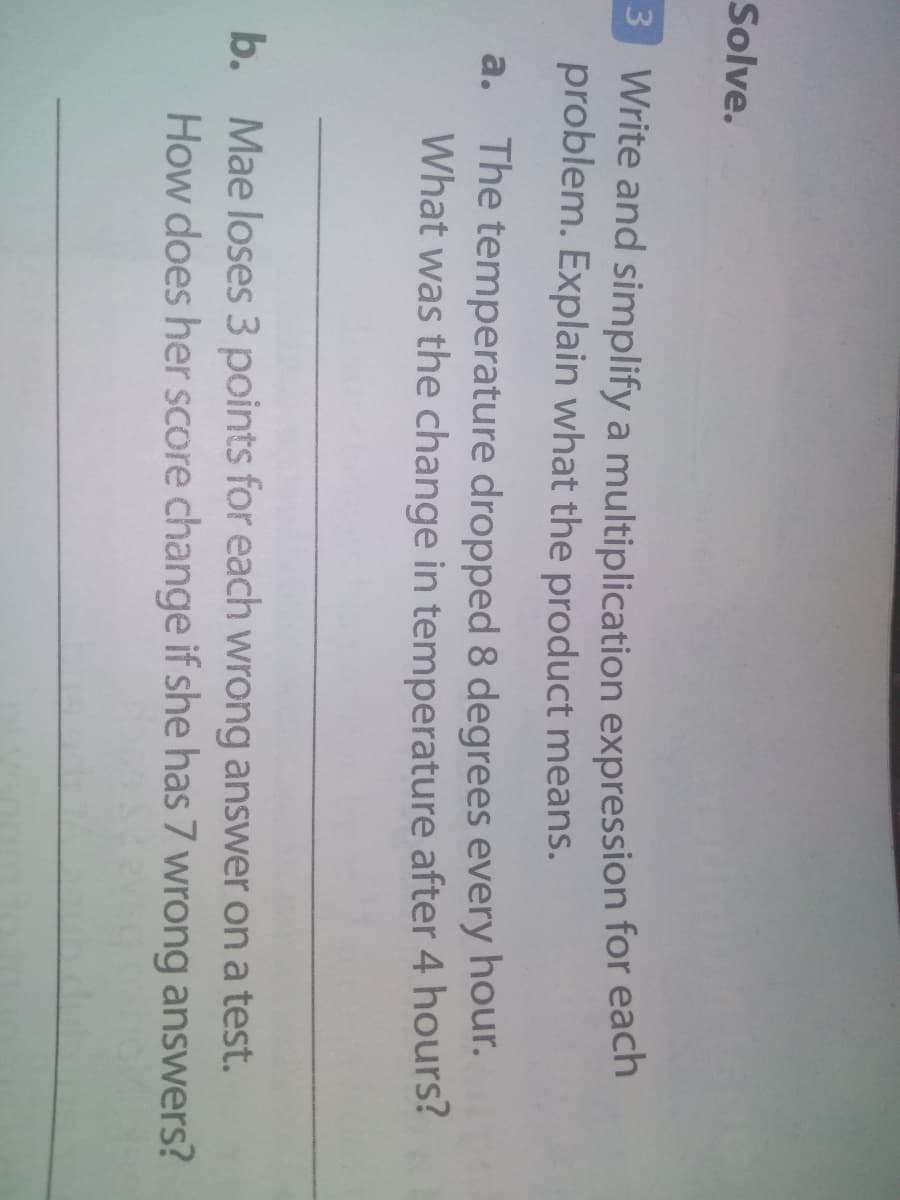 Solve.
3 Write and simplify a multiplication expression for each
problem. Explain what the product means.
The temperature dropped 8 degrees every hour.
What was the change in temperature after 4 hours?
a.
b. Mae loses 3 points for each wrong answer on a test.
How does her score change if she has 7 wrong answers?
