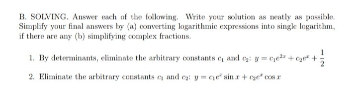 B. SOLVING. Answer each of the following. Write your solution as neatly as possible.
Simplify your final answers by (a) converting logarithmic expressions into single logarithm,
if there are any (b) simplifying complex fractions.
1. By determinants, eliminate the arbitrary constants c₁ and ₂: y = ce² + c₂e +
11/201
2. Eliminate the arbitrary constants c₁ and c₂: y = cie" sina + c₂e" cos a