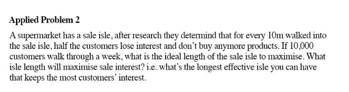 Applied Problem 2
A supermarket has a sale isle, after research they detemind that for every 10m walked into
the sale isle, half the customers lose interest and don't buy anymore products. If 10,000
customers walk through a week, what is the ideal length of the sale isle to maximise. What
isle length will maximise sale interest? i.e. what's the longest effective isle you can have
that keeps the most customers' interest.
