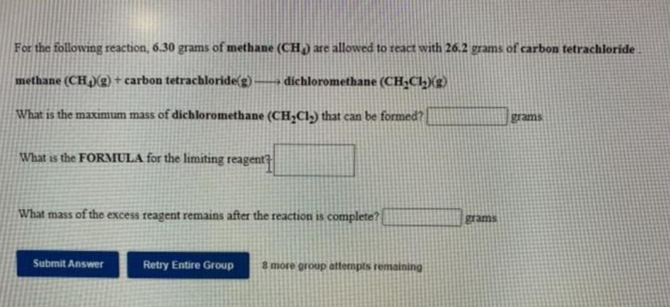 For the following reaction, 6.30 grams of methane (CH) are allowed to react with 26.2 grams of carbon tetrachloride
methane (CH )(g)+ carbon tetrachloride(g)
→ dichloromethane (CH;Ch)(g)
What is the maximum mass of dichloromethane (CH,Cl-) that can be formed?
What is the FORMULA for the limiting reagent?
What mass of the excess reagent remains after the reaction is complete?
grams
Submit Answer
Retry Entire Group
8 more group attermpts remaining
