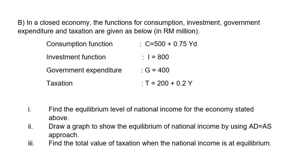 B) In a closed economy, the functions for consumption, investment, government
expenditure and taxation are given as below (in RM million).
Consumption function
: C=500 + 0.75 Yd
Investment function
| = 800
Government expenditure
:G = 400
Тахation
:T= 200 + 0.2 Y
i.
Find the equilibrium level of national income for the economy stated
above.
ii.
Draw a graph to show the equilibrium of national income by using AD=AS
approach.
Find the total value of taxation when the national income is at equilibrium.
iii.
