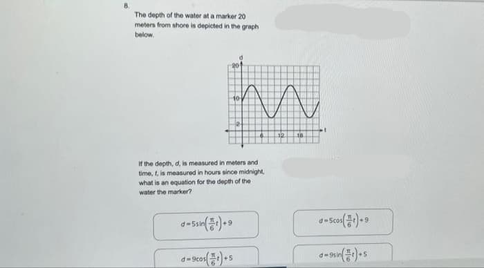 8.
The depth of the water at a marker 20
meters from shore is depicted in the graph
below.
10
if the depth, d, is measured in meters and
time, t, is measured in hours since midnight,
what is an equation for the depth of the
water the marker?
d-5sin()+9
d=9cos (1)+5
12
18
d-5cos(r)+9
9sin
+5