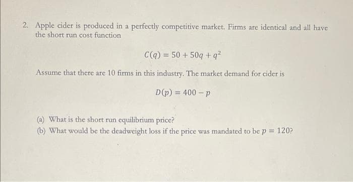 2. Apple cider is produced in a perfectly competitive market. Firms are identical and all have
the short run cost function
C(q) = 50+ 50q+q²
Assume that there are 10 firms in this industry. The market demand for cider is
D(p) = 400 - p
(a) What is the short run equilibrium price?
(b) What would be the deadweight loss if the price was mandated to be p = 120?