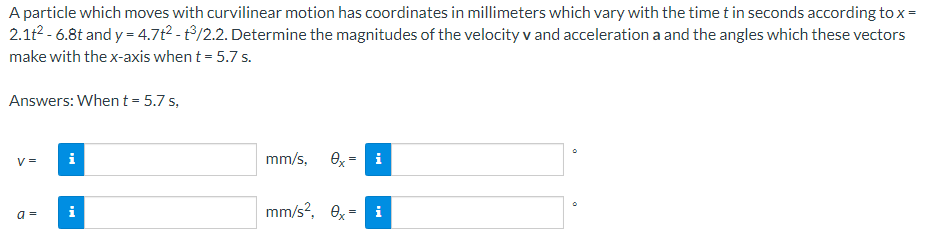 A particle which moves with curvilinear motion has coordinates in millimeters which vary with the time t in seconds according to x =
2.1t² -6.8t and y=4.7t² - ³/2.2. Determine the magnitudes of the velocity v and acceleration a and the angles which these vectors
make with the x-axis when t = 5.7 s.
Answers: When t = 5.7 s,
V=
i
mm/s, Ox i
mm/s², 0x = i
a =