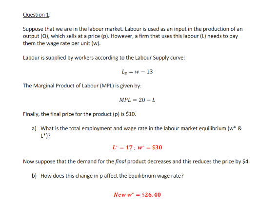 Question 1:
Suppose that we are in the labour market. Labour is used as an input in the production of an
output (Q), which sells at a price (p). However, a firm that uses this labour (L) needs to pay
them the wage rate per unit (w).
Labour is supplied by workers according to the Labour Supply curve:
Ls=w - 13
The Marginal Product of Labour (MPL) is given by:
MPL = 20 - L
Finally, the final price for the product (p) is $10.
a) What is the total employment and wage rate in the labour market equilibrium (w* &
L*)?
L' = 17; w' = $30
Now suppose that the demand for the final product decreases and this reduces the price by $4.
b) How does this change in p affect the equilibrium wage rate?
New w* = $26.40