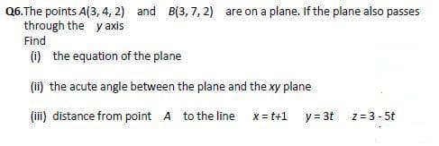 Q6. The points A(3, 4, 2) and B(3, 7, 2) are on a plane. If the plane also passes
through the y axis
Find
(i) the equation of the plane
(ii) the acute angle between the plane and the xy plane
(iii) distance from point A to the line
x = t+1
y = 3t
z = 3-5t