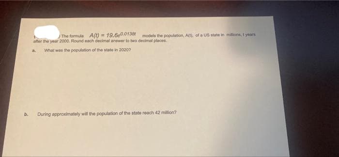 b.
The formula A(t) = 19.6e0.0138t models the population, A(t), of a US state in millions, t years
t
after the year 2000. Round each decimal answer to two decimal places.
What was the population of the state in 20207
During approximately will the population of the state reach 42 million?