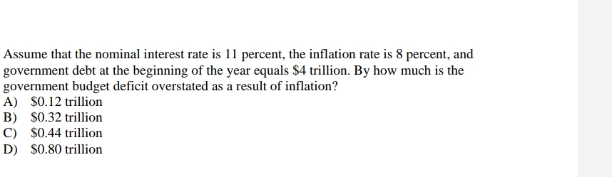 Assume that the nominal interest rate is 11 percent, the inflation rate is 8 percent, and
government debt at the beginning of the year equals $4 trillion. By how much is the
government budget deficit overstated as a result of inflation?
A) $0.12 trillion
B)
$0.32 trillion
C) $0.44 trillion
D) $0.80 trillion