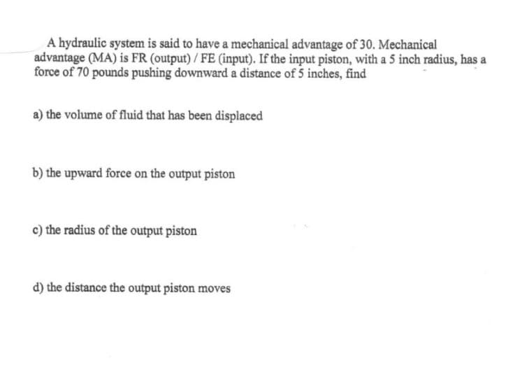 A hydraulic system is said to have a mechanical advantage of 30. Mechanical
advantage (MA) is FR (output)/ FE (input). If the input piston, with a 5 inch radius, has a
force of 70 pounds pushing downward a distance of 5 inches, find
a) the volume of fluid that has been displaced
b) the upward force on the output piston
c) the radius of the output piston
d) the distance the output piston moves
