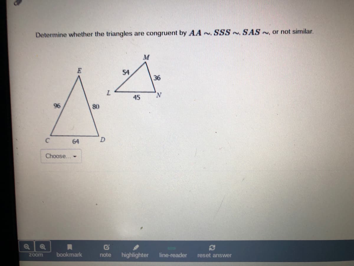 Determine whether the triangles are congruent by AA ~, SSS~ SAS , or not similar.
54
36
N
45
96
80
C.
64
Choose... -
Zoom
bookmark
note
highlighter
line-reader
reset answer
