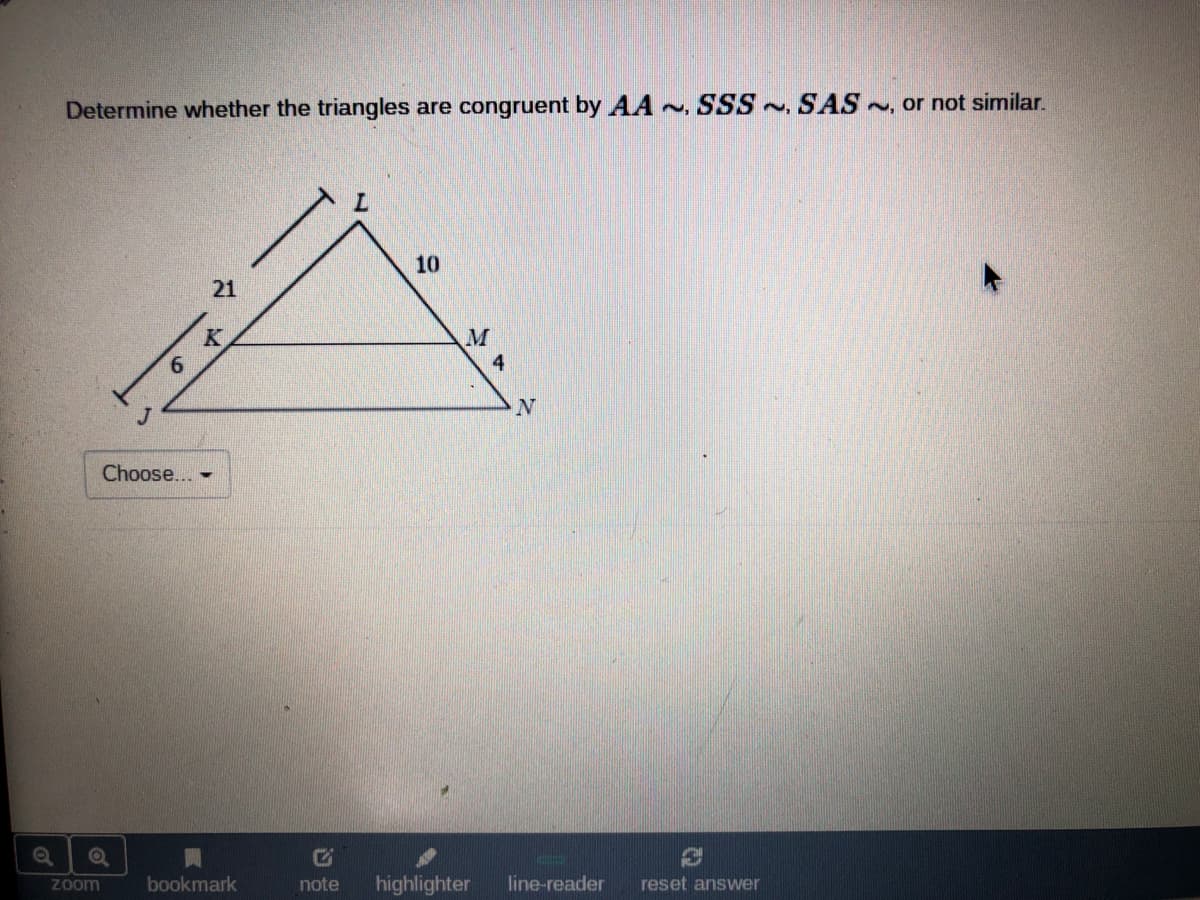 Determine whether the triangles are congruent by AA ~, SSS~, SAS, or not similar.
10
21
4
Choose... -
bookmark
note
highlighter
line-reader
reset answer
Zoom
