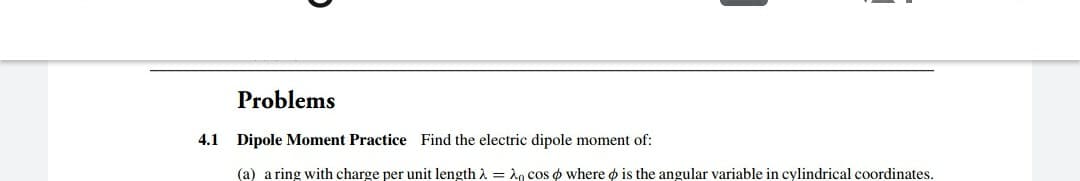 Problems
4.1 Dipole Moment Practice Find the electric dipole moment of:
(a) a ring with charge per unit length i = A, cos o where o is the angular variable in cylindrical coordinates.
