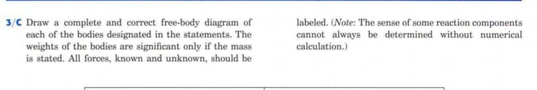 3/C Draw a complete and correct free-body diagram of
each of the bodies designated in the statements. The
weights of the bodies are sigmificant only if the mass
is stated. All forces, known and unknown, should be
labeled. (Note: The sense of some reaction components
cannot always be determined without numerical
calculation.)
