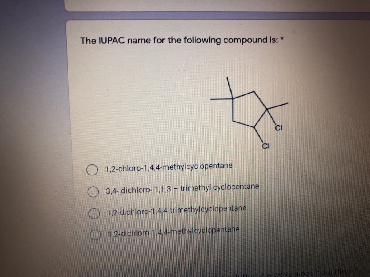 The IUPAC name for the following compound is: *
CI
O 1,2-chloro-1,4,4-methylcyclopentane
O 3,4- dichloro- 1,1,3 - trimethyl cyclopentane
O 1,2-dichloro-1,4,4-trimethylcyclopentane
1,2-dichloro-1,4,4-methylcyclopentane
always a basic solution.
