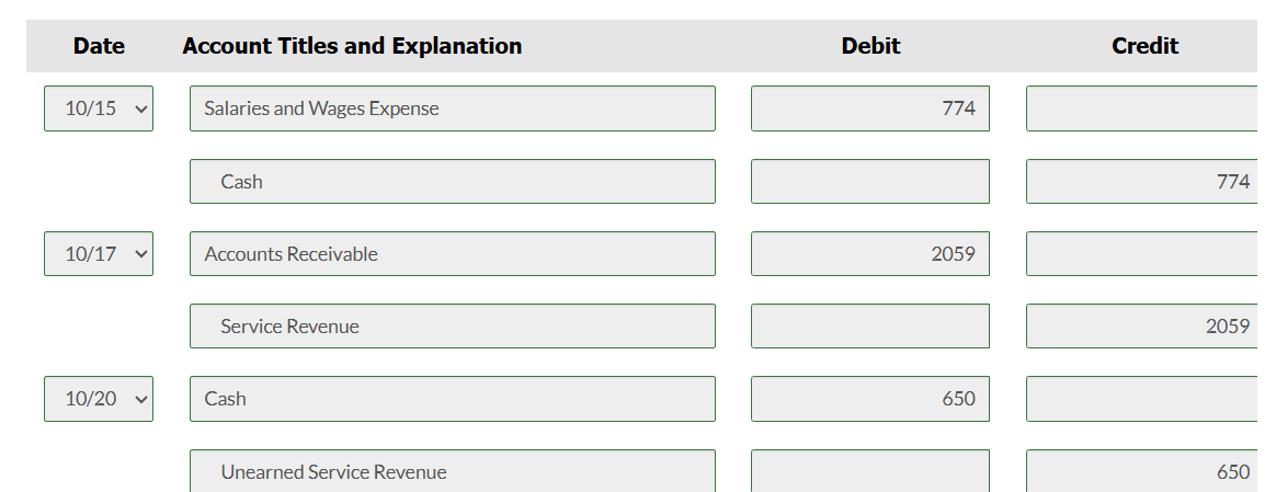 Date
Account Titles and Explanation
Debit
10/15
Salaries and Wages Expense
Cash
10/17 ▼
Accounts Receivable
Service Revenue
10/20
Cash
Unearned Service Revenue
774
2059
650
Credit
774
2059
650