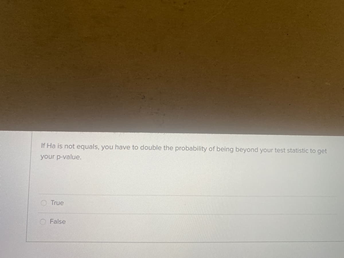 If Ha is not equals, you have to double the probability of being beyond your test statistic to get
your p-value.
True
False
