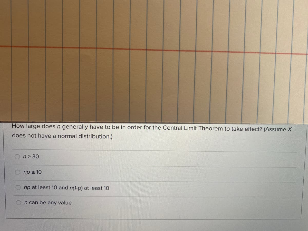 How large does n generally have to be in order for the Central Limit Theorem to take effect? (Assume X
does not have a normal distribution.)
n> 30
np 2 10
np at least 10 and n(1-p) at least 10
n can be any value
