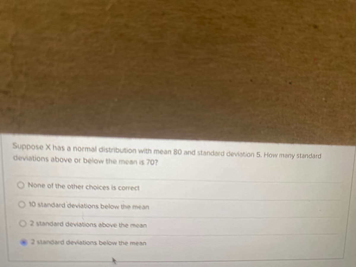 Suppose X has a normal distribution with mean 80 and standard deviation 5. How many standard
deviations above or below the mean is 70?
None of the other choices is correct
10 standard deviations below the mean
O2 standard deviations above the mean
2 standard deviations below the mean
