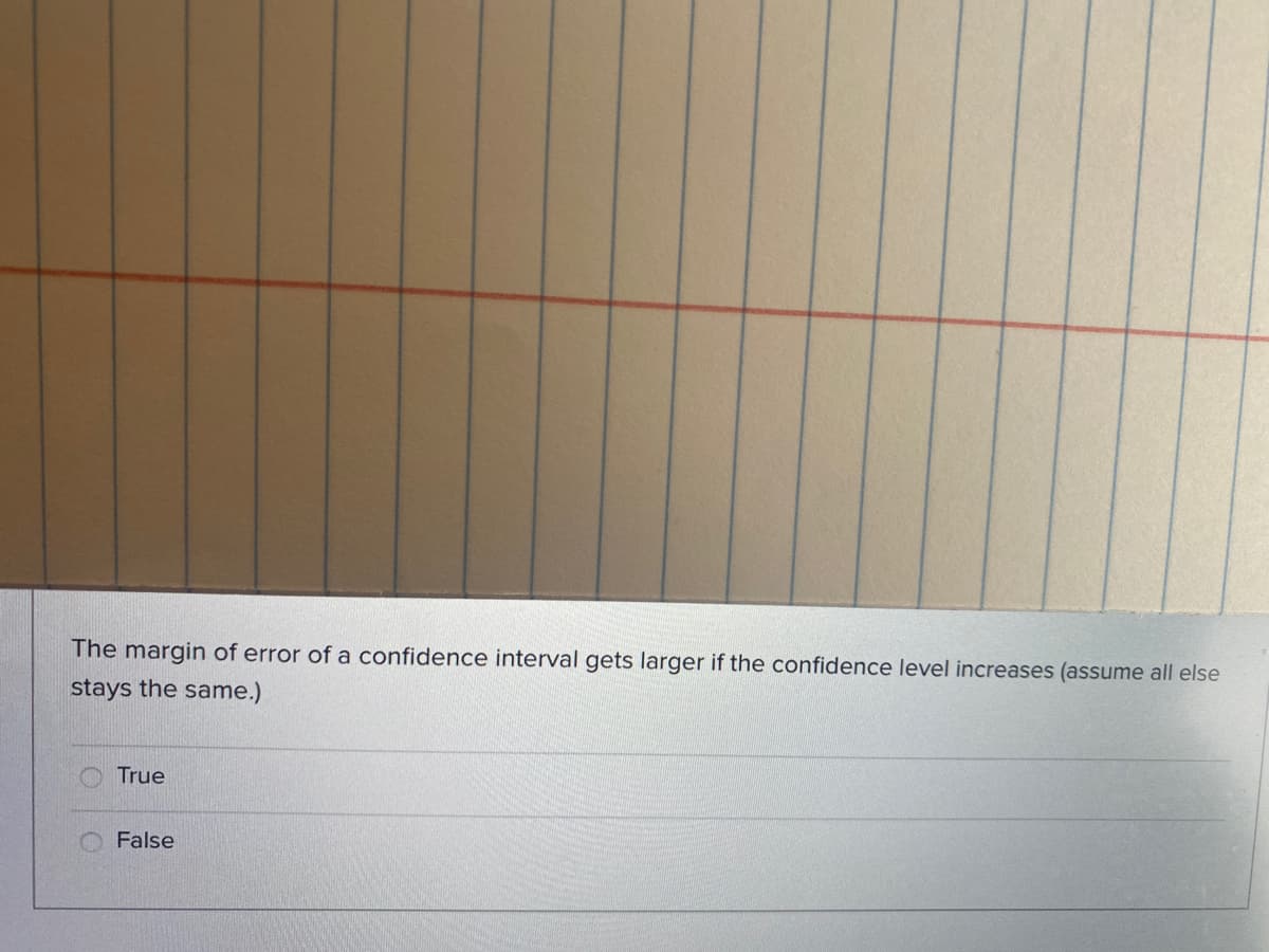 The margin of error of a confidence interval gets larger if the confidence level increases (assume all else
stays the same.)
True
False
