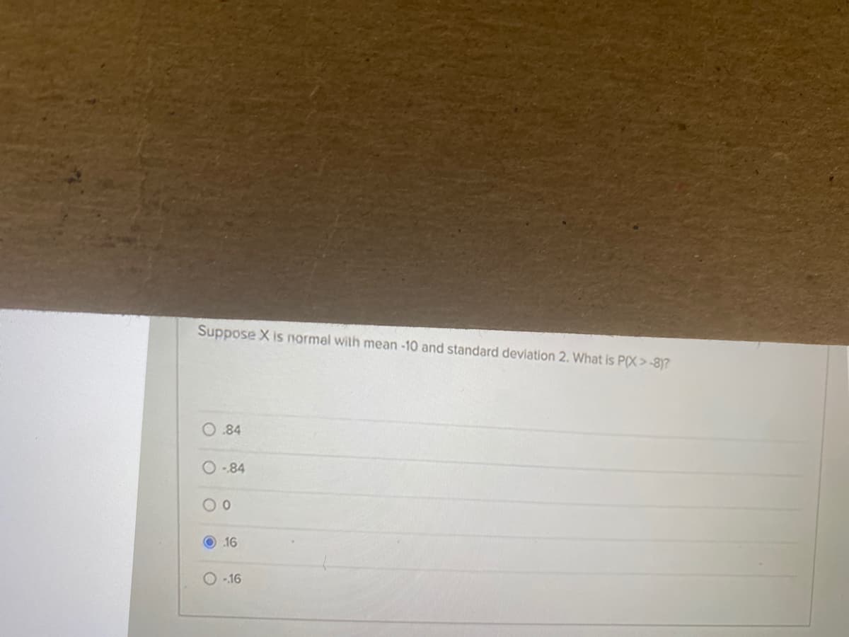 Suppose X is normel with mean -10 and standard deviation 2. What is P(X>-8)?
O.84
O-84
O 16
O -16
