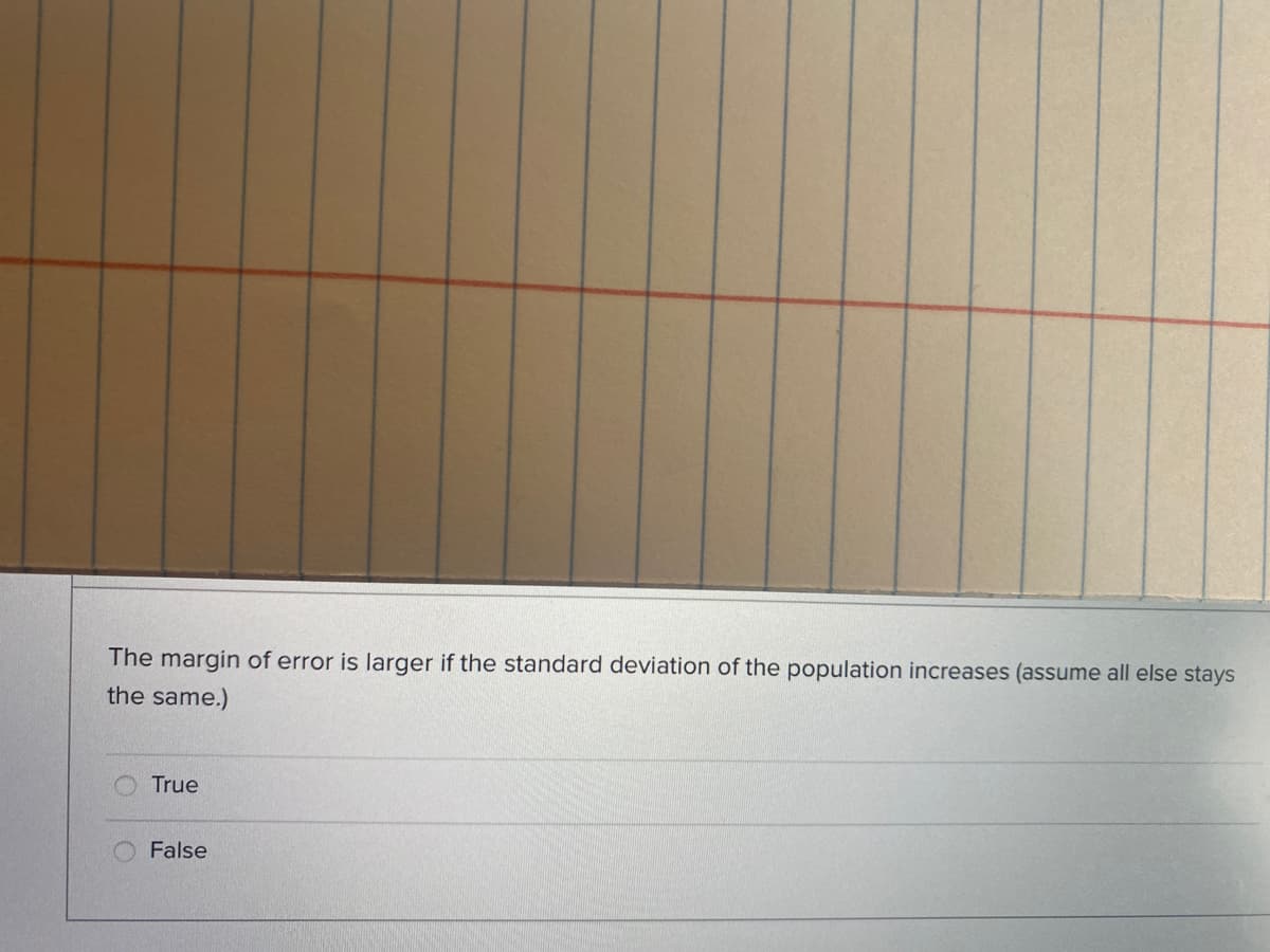 The margin of error is larger if the standard deviation of the population increases (assume all else stays
the same.)
True
False
