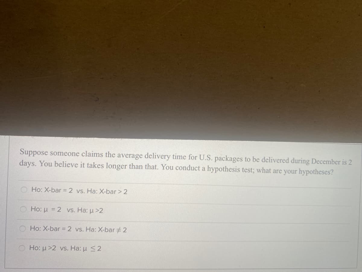Suppose someone claims the average delivery time for U.S. packages to be delivered during December is 2
days. You believe it takes longer than that. You conduct a hypothesis test; what are your hypotheses?
Ho: X-bar = 2 vs. Ha: X-bar > 2
Ho: u = 2 vs. Ha: u >2
Ho: X-bar = 2 vs. Ha: X-bar+2
Ho: u >2 vs. Ha: u <2
