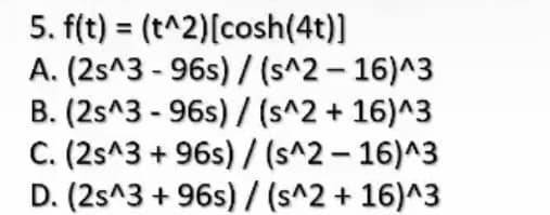 5. f(t) = (t^2)[cosh(4t)]
A. (2s^3 - 96s) / (s^2 – 16)^3
B. (2s^3 - 96s) / (s^2 + 16)^3
C. (2s^3 + 96s) / (s^2 – 16)^3
D. (2s^3 + 96s) /(s^2 + 16)^3
%3D
