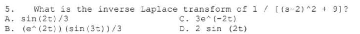 What is the inverse Laplace transform of 1 / [(s-2) ^2 + 9]?
C. 3e^ (-2t)
D. 2 sin (2t)
5.
A. sin (2t) /3
B. (e* (2t)) (sin (3t))/3
