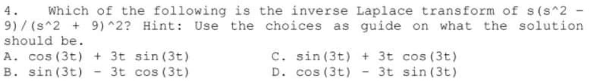 Which of the following is the inverse Laplace transform of s(s^2 -
9) ^2? Hint: Use the choices as guide on what the solution
4.
9)/ (s^2 +
should be.
A. cos (3t) + 3t sin (3t)
B. sin (3t)
C. sin (3t) + 3t cos (3t)
D. cos (3t)
3t cos (3t)
3t sin (3t)
