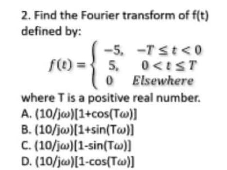 2. Find the Fourier transform of f(t)
defined by:
-5. -Tst<0
f() =3 5. 0 <tST
O Elsewhere
where T is a positive real number.
A. (10/jw)[1+cos(Tw)]
B. (10/jw)[1+sin(Tw)]
C. (10/ja)[1-sin(Ta)]
D. (10/jw)[1-cos(Tw)]
