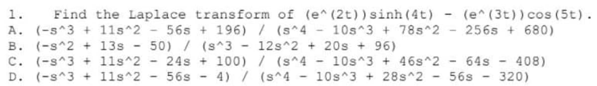 Find the Laplace transform of (e^ (2t)) sinh (4t)
(-s^3 + 1ls 2 - 56s + 196) / (s^4 10s 3 + 78s^2
50) / (s^3 - 12s^2 + 20s + 96)
(e^ (3t)) cos (5t).
256s + 680)
1.
A.
(-s^2 + 13s
(-s^3 + 1ls 2
D. (-s^3 + 11s 2
в.
24s + 100) /(s^4
- 10s^3 + 46s^2 ·
408)
320)
C.
- 64s -
56s - 4) / (s^4 - 10s 3 +28s^2 -
56s
