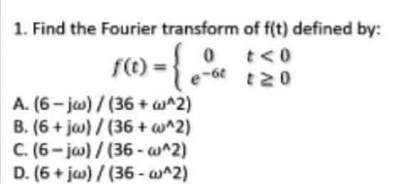 1. Find the Fourier transform of f(t) defined by:
1) = { %
0 t<0
-6t t20
f(t
A. (6- jw)/(36+ w^2)
B. (6 + ja) / (36 + w^2)
C. (6- ja) / (36 - w^2)
D. (6 + jw) / (36 - w^2)
