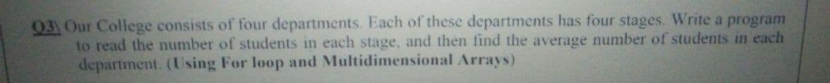 03) Our College consists of four departments. Each of these departments has four stages. Write a program
to read the number of students in each stage, and then find the average number of students in each
department. (Using For loop and Multidimensional Arrays)
