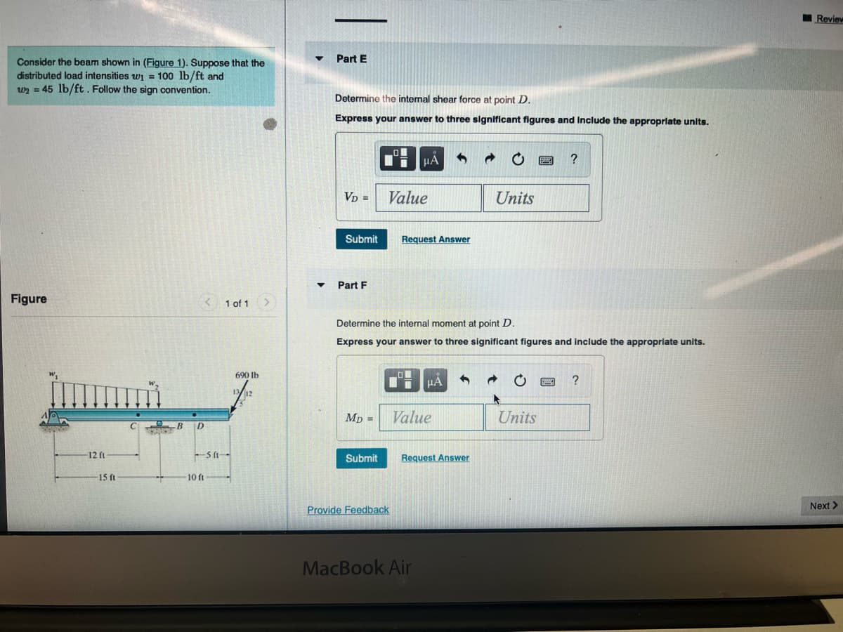 Review
Part E
Consider the beam shown in (Figure 1). Suppose that the
distributed load intensities wi = 100 lb/ft and
wn = 45 lb/ft. Follow the sign convention.
Determine the internal shear force at point D.
Express your answer to three significant figures and Include the approprlate units.
HA
VD =
Value
Units
Submit
Request Answer
Part F
Figure
< 1 of 1
Determine the internal moment at point D.
Express your answer to three significant figures and include the appropriate units.
690 lb
Mp =
Value
Units
B D
12 ft
Submit
Request Answer
15 ft
10 ft
Next >
Provide Feedback
MacBook Air
