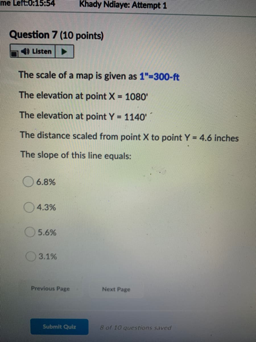 me Left:0:15:54
Khady Ndiaye: Attempt 1
Question 7 (10 points)
) Listen
The scale of a map is given as 1"-300-ft
The elevation at point X = 1080'
%3D
The elevation at point Y 1140'
%3D
The distance scaled from point X to point Y= 4.6 inches
%3D
The slope of this line equals:
6.8%
04.3%
5.6%
O3.1%
Previous Page
Next Page
Submit Quiz
8 of 10 questions saved
