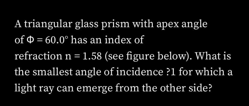 A triangular glass prism with apex angle
of 0 = 60.0° has an index of
refraction n = 1.58 (see figure below). What is
the smallest angle of incidence ?1 for which a
light ray can emerge from the other side?
