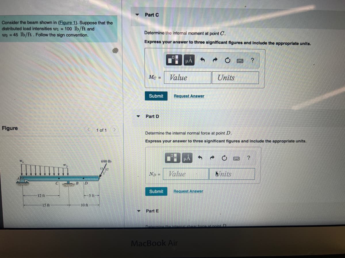 Part C
Consider the beam shown in (Figure 1). Suppose that the
distributed load intensities wi = 100 lb/ft and
w2 = 45 lb/ft . Follow the sign convention.
Determine the internal moment at point C.
Express your answer to three significant figures and Include the appropriate units.
HA
Mc =
Value
Units
Submit
Request Answer
Part D
Figure
1 of 1
Determine the internal normal force at point D.
Express your answer to three significant figures and include the appropriate units.
690 lb
(12
Np =
Value
Nnits
B D
Submit
Request Answer
12 ft
-SA-
15 ft
-10 ft
Part E
Determine the interoal shear force at noint D
MacBook Air
