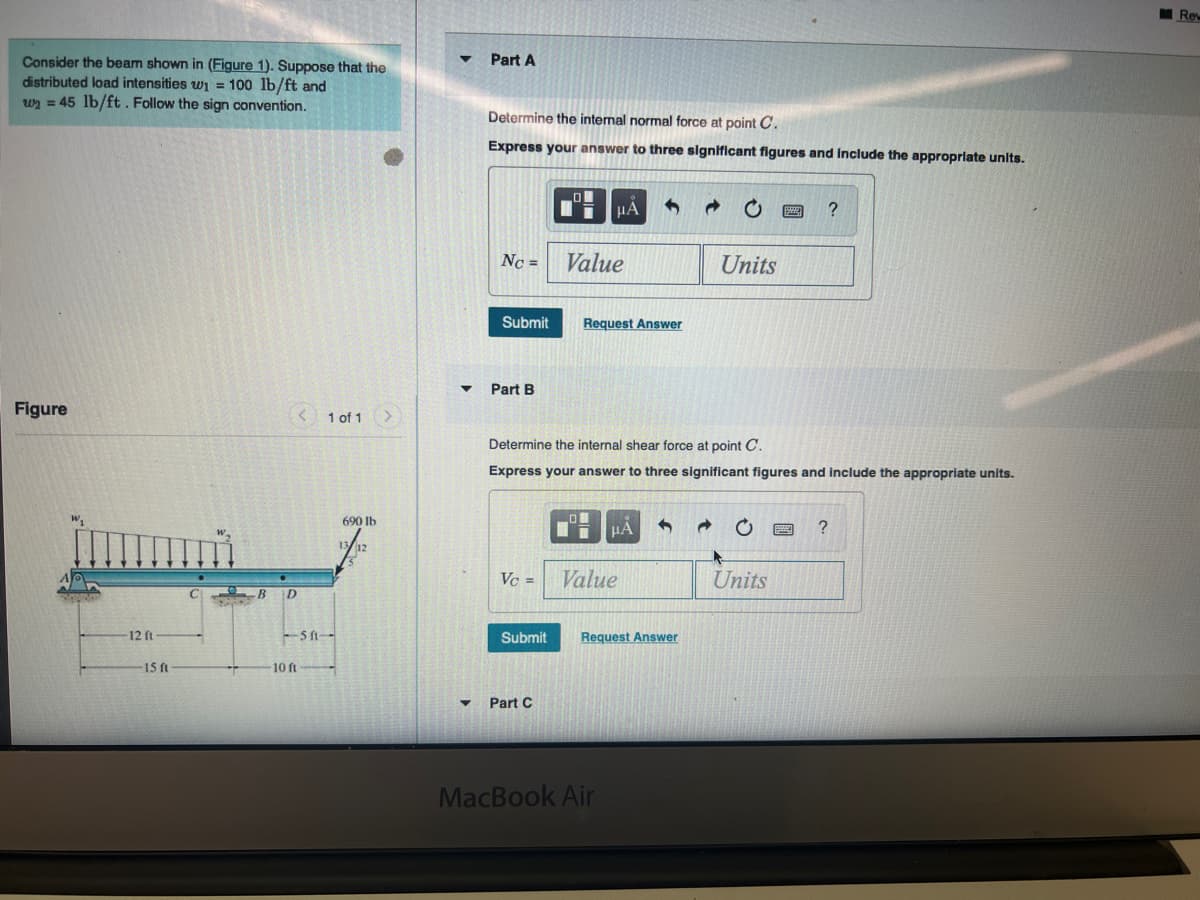 Re
Consider the beam shown in (Figure 1). Suppose that the
distributed load intensities wi = 100 lb/ft and
wy = 45 lb/ft. Follow the sign convention.
Part A
Determine the internal normal force at point C.
Express your answer to three significant figures and include the approprlate units.
HA
Nc =
Value
Units
Submit
Request Answer
Part B
Figure
< 1 of 1
Determine the internal shear force at point C.
Express your answer to three significant figures and include the appropriate units.
690 lb
HA
?
Vc =
Value
Units
-12 ft
SA--
Submit
Request Answer
1 ft
10 ft
Part C
MacBook Air
