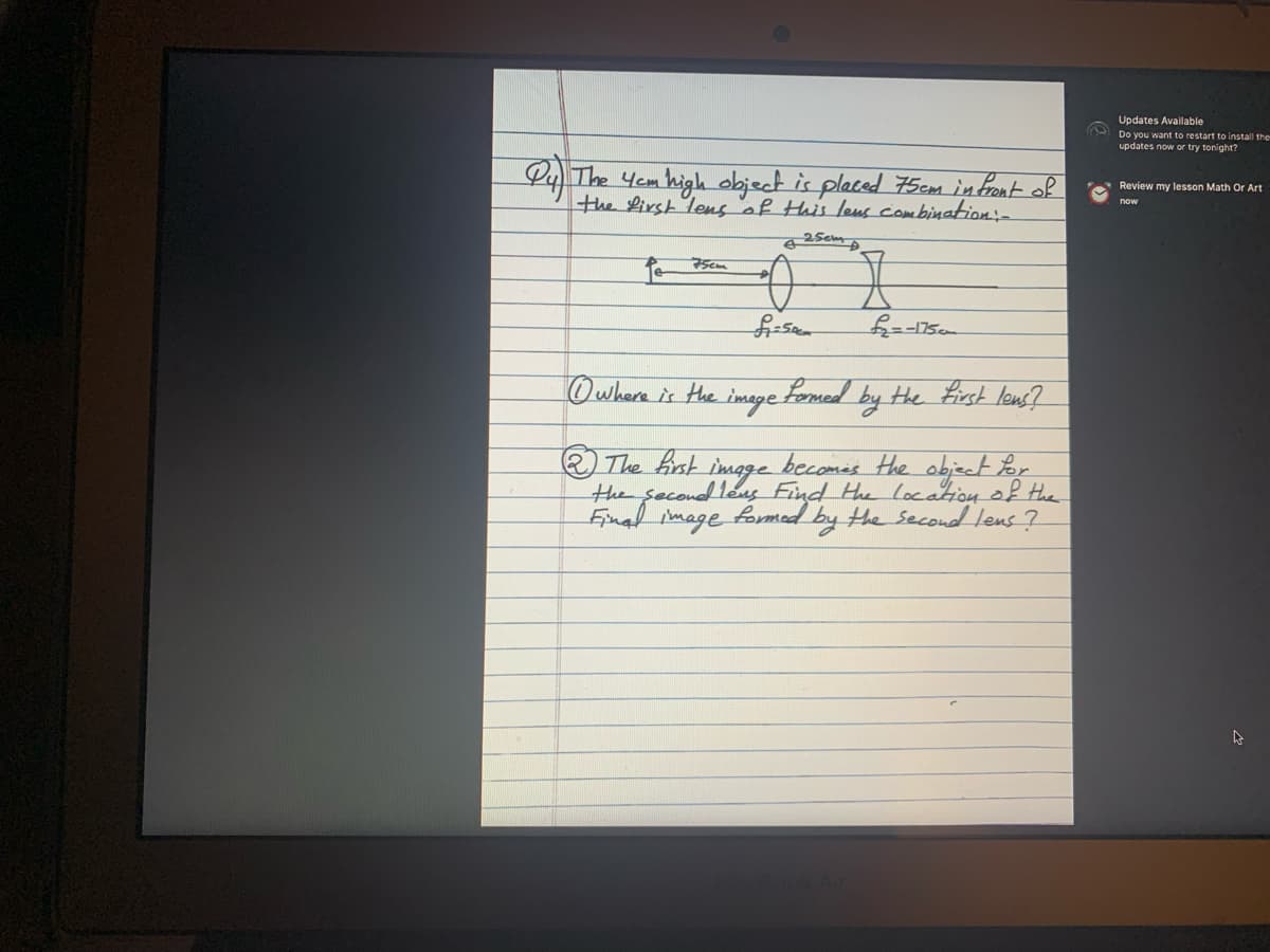 Updates Available
Do you want to restart to install the
updates now or try tonight?
Py The Yem high object is placed 75cm in front of
the Lirst lens of Hhis leus combinattion:-
Review my lesson Math Or Art
now
25cm
Owhere is the image Fomed by the Erst lens?
becomes Hhe object
The hst
the secoudleus Find He locationof the
Finad image
imoge
Lor
formed
by the second lens ?

