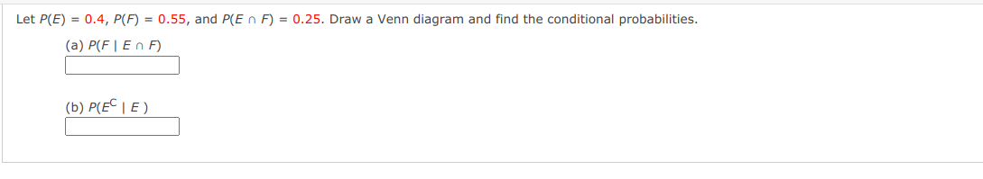 Let P(E) = 0.4, P(F) = 0.55, and P(E n F) = 0.25. Draw a Venn diagram and find the conditional probabilities.
(a) P(F | E n F)
(b) P(EC | E )
