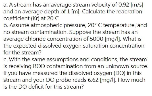 a. A stream has an average stream velocity of 0.92 [m/s]
and an average depth of 1 [m]. Calculate the reaeration
coefficient (Kr) at 20 C.
b. Assume atmospheric pressure, 20° C temperature, and
no stream contamination. Suppose the stream has an
average chloride concentration of 5000 [mg/I]. What is
the expected dissolved oxygen saturation concentration
for the stream?
c. With the same assumptions and conditions, the stream
is receiving BOD contamination from an unknown source.
If you have measured the dissolved oxygen (DO) in this
stream and your DO probe reads 6.62 [mg/l]. How much
is the DO deficit for this stream?
