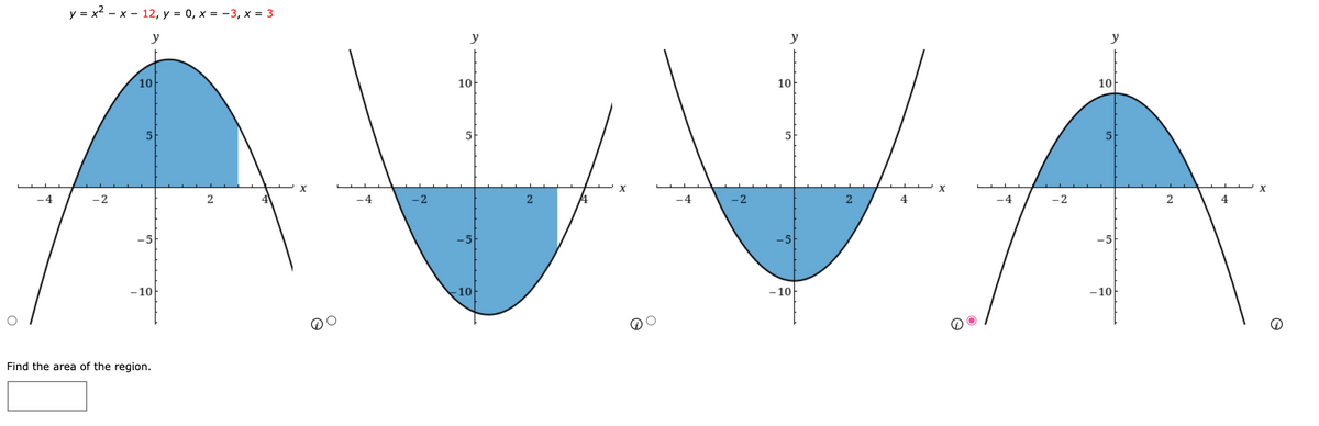 The image presents four graphs of quadratic functions, illustrating the calculation of areas for shaded regions under the curve. The function given is \( y = x^2 - x - 12 \), with constraints \( y = 0 \), \( x = -3 \), and \( x = 3 \). The task is to find the area of the shaded region among the options.

**Graph Details:**

1. **First Graph:**
   - A downward-opening parabola with the area above the x-axis shaded in blue between \( x = -3 \) and \( x = 3 \).

2. **Second Graph:**
   - An upward-opening parabola with the area below the x-axis shaded in blue between the same x values.

3. **Third Graph:**
   - Another downward-opening parabola similar to the first graph, but the shaded area is below the x-axis.

4. **Fourth Graph:**
   - A downward-opening parabola with the area above the x-axis shaded, indicating the region being enclosed between \( x = -3 \) and \( x = 3 \).

The problem asks to identify which shaded region correctly represents the bounded area for integration. The correct area is suggested by the fourth option, which is highlighted. The task is to compute the area and input it in the provided space.

Instructions on solving areas under curves typically involve integrating the given quadratic function over the specified limits \( x = -3 \) and \( x = 3 \).