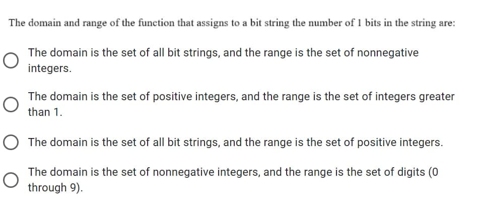 The domain and range of the function that assigns to a bit string the number of 1 bits in the string are:
The domain is the set of all bit strings, and the range is the set of nonnegative
integers.
The domain is the set of positive integers, and the range is the set of integers greater
than 1.
O The domain is the set of all bit strings, and the range is the set of positive integers.
The domain is the set of nonnegative integers, and the range is the set of digits (0
through 9).
