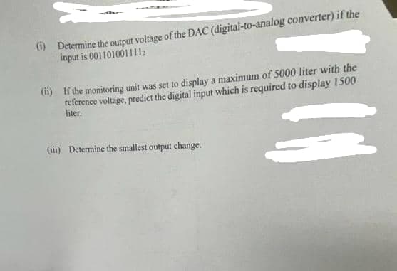 (1) Determine the output voltage of the DAC (digital-to-analog converter) if the
input is 001101001111
(ii) If the monitoring unit was set to display a maximum of 5000 liter with the
reference voltage, predict the digital input which is required to display 1500
liter.
(iii) Determine the smallest output change.