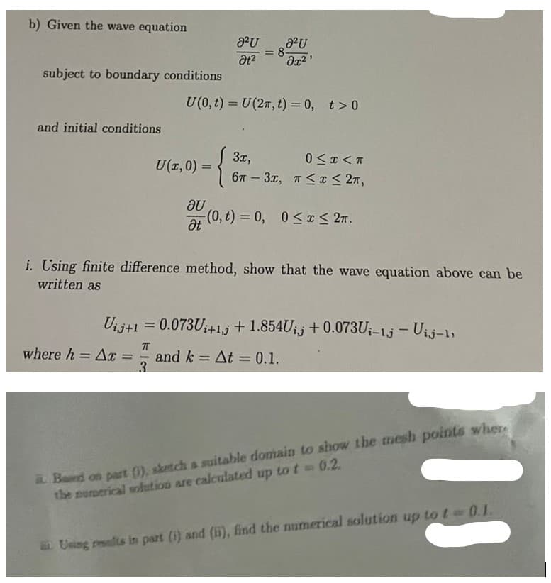 b) Given the wave equation
subject to boundary conditions
and initial conditions
U(x,0) =
au
Ət
8²U
Ət²
U (0, t) = U(2n, t) = 0, t> 0
{
a²U
მე2
= 8-
3x,
0≤x<T
67-3x, T ≤ x ≤ 2π,
(0, t) = 0, 0≤x≤ 2.
i. Using finite difference method, show that the wave equation above can be
written as
Vij+1 = 0.073U₁+1+1.854Uij +0.073Ui-1j - Uij-1,
ㅠ
where h = Ax = and k = At = 0.1.
3
Based on part (1), sketch a suitable domain to show the mesh points where
the numerical solution are calculated up to t = 0.2.
Using results in part (i) and (ii), find the numerical solution up to t-0.1.