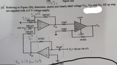 10R
Figure 2(a)
11
(e) Referring to Figure 2(b), determine, sketch and clearly label voltage Vos. Vos and Vo. All op amp
are supplied with ±15 V voltage supply.
Ju
10V
400 k
400 k
100 k
WW
100 k
w
10 kn
w
Vo
Vo₁ = 10 sin lot
01
3102
410
10 F
2(6)
+15V
-15V
www
10 k
V₁-10 cos 10t (V)