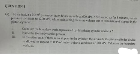 QUESTION 1
(a) The air inside a 0.2 m² piston-cylinder device initially at 600 kPa. After heated up for 5 minutes, the air
pressure increases to 1200 kPa, while maintaining the same volume due to installation of stopper in the
piston-cylinder.
i.
ii.
iii.
Calculate the boundary work experienced by this piston-cylinder device, kJ.
Name the thermodynamics process.
In the other case, if there is no stopper in the cylinder, the air inside the piston-cylinder device
is allowed to expand to 0.35m' under isobaric condition of 600 kPa. Calculate the boundary
work, kJ.