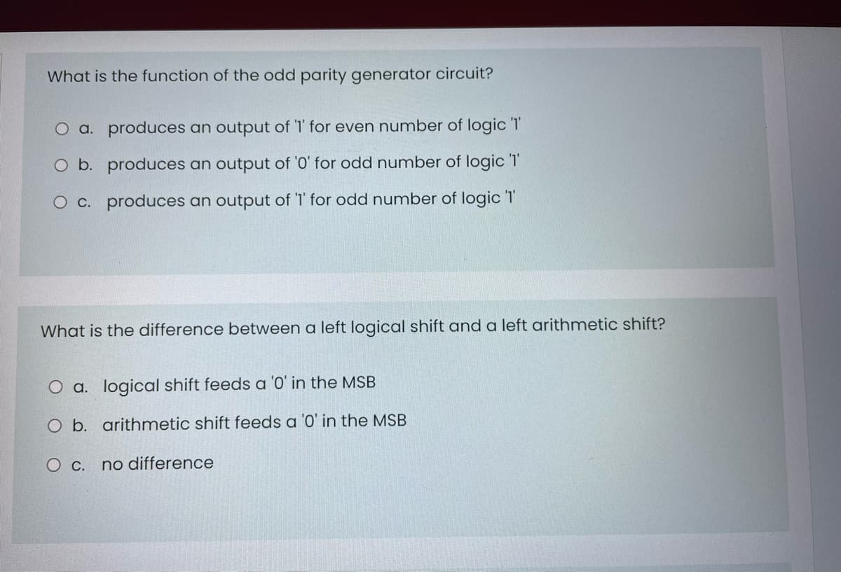 What is the function of the odd parity generator circuit?
O a. produces an output of 'I' for even number of logic T
O b. produces an output of '0' for odd number of logic T'
O c. produces an output of '1' for odd number of logic T
shift?
What is the difference between a left logical shift and a left arithmet
O a. logical shift feeds a '0' in the MSB
O b. arithmetic shift feeds a '0' in the MSB
O c. no difference
