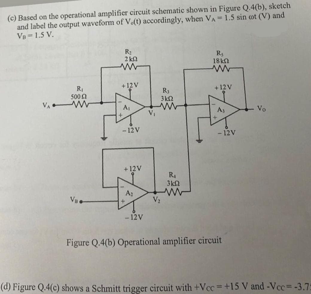 (c) Based on the operational amplifier circuit schematic shown in Figure Q.4(b), sketch
and label the output waveform of V.(t) accordingly, when VA = 1.5 sin cot (V) and
VB = 1.5 V.
R₂
2 ΚΩ
Rs
www
+12 V
18 ΚΩ
www
+12V
R₁
R₁
500 Ω
w
3 ΚΩ
Aj
www
Az
Vo
V₁
+
-12 V
-12V
+12V
R4
3 ΚΩ
A₂
w
VB
+
V₂
-12V
Figure Q.4(b) Operational amplifier circuit
(d) Figure Q.4(c) shows a Schmitt trigger circuit with +Vcc = +15 V and -Vcc = -3.75