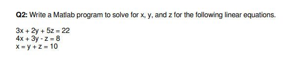 Q2: Write a Matlab program to solve for x, y, and z for the following linear equations.
3x + 2y + 5z = 22
4x + 3y - z = 8
X = y +z = 10
